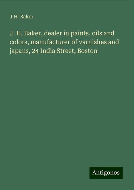 J. H. Baker: J. H. Baker, dealer in paints, oils and colors, manufacturer of varnishes and japans, 24 India Street, Boston, Buch