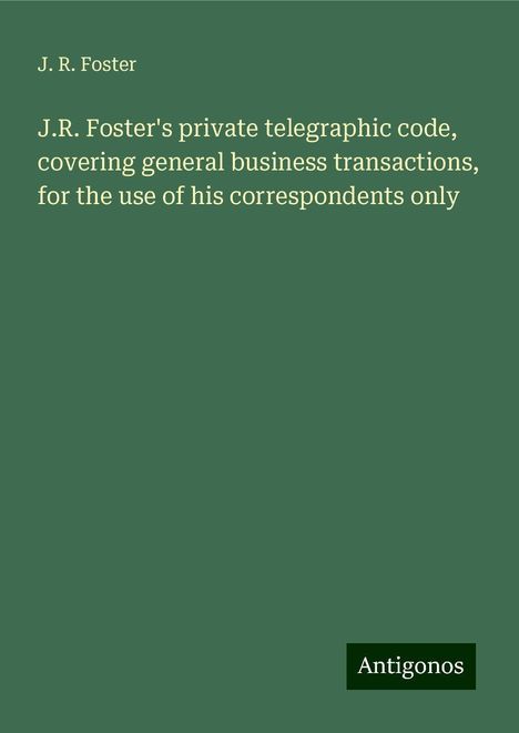 J. R. Foster: J.R. Foster's private telegraphic code, covering general business transactions, for the use of his correspondents only, Buch