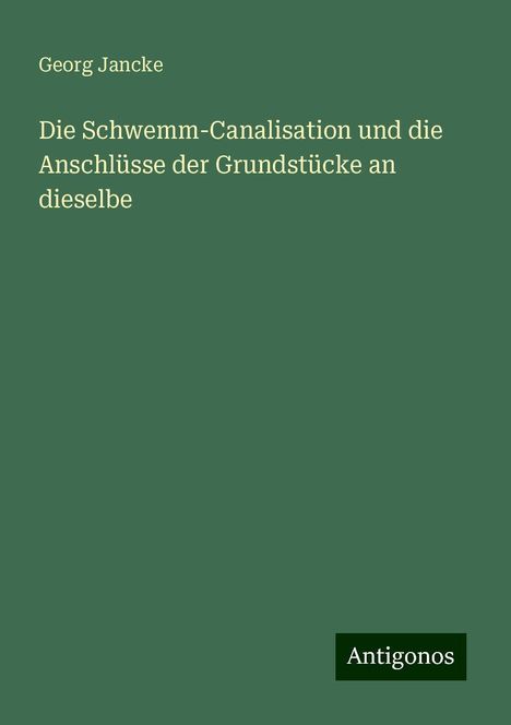 Georg Jancke: Die Schwemm-Canalisation und die Anschlüsse der Grundstücke an dieselbe, Buch