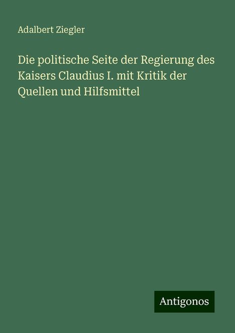 Adalbert Ziegler: Die politische Seite der Regierung des Kaisers Claudius I. mit Kritik der Quellen und Hilfsmittel, Buch