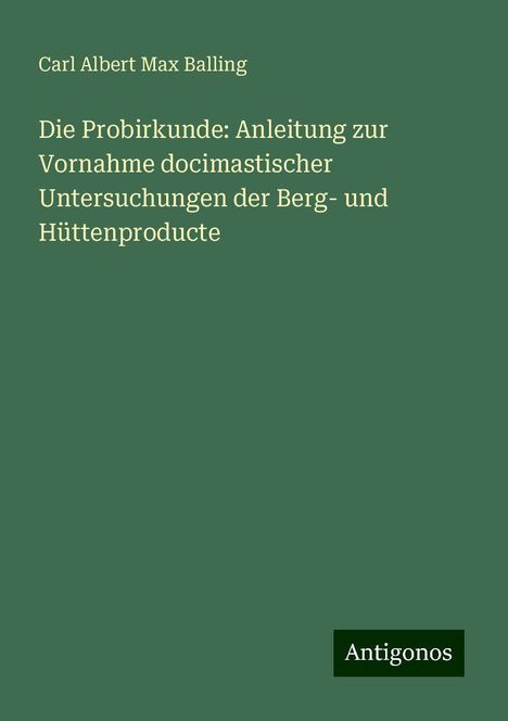 Carl Albert Max Balling: Die Probirkunde: Anleitung zur Vornahme docimastischer Untersuchungen der Berg- und Hüttenproducte, Buch