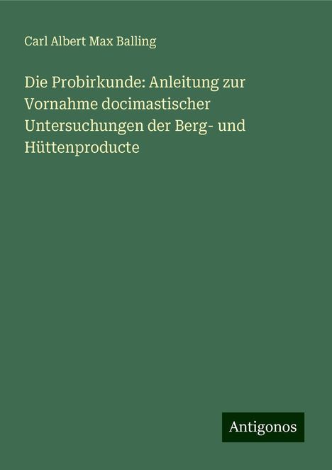 Carl Albert Max Balling: Die Probirkunde: Anleitung zur Vornahme docimastischer Untersuchungen der Berg- und Hüttenproducte, Buch