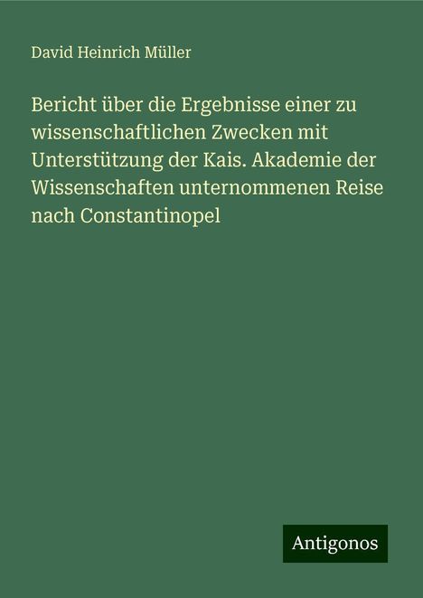 David Heinrich Müller: Bericht über die Ergebnisse einer zu wissenschaftlichen Zwecken mit Unterstützung der Kais. Akademie der Wissenschaften unternommenen Reise nach Constantinopel, Buch