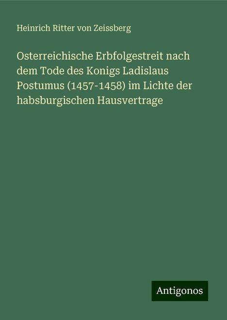 Heinrich Ritter Von Zeissberg: Osterreichische Erbfolgestreit nach dem Tode des Konigs Ladislaus Postumus (1457-1458) im Lichte der habsburgischen Hausvertrage, Buch