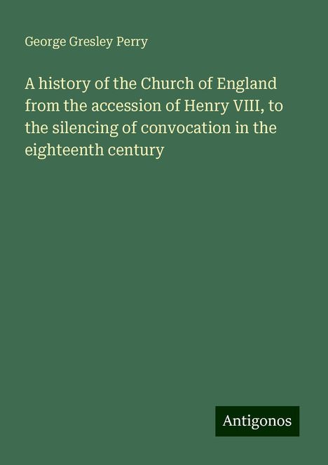 George Gresley Perry: A history of the Church of England from the accession of Henry VIII, to the silencing of convocation in the eighteenth century, Buch