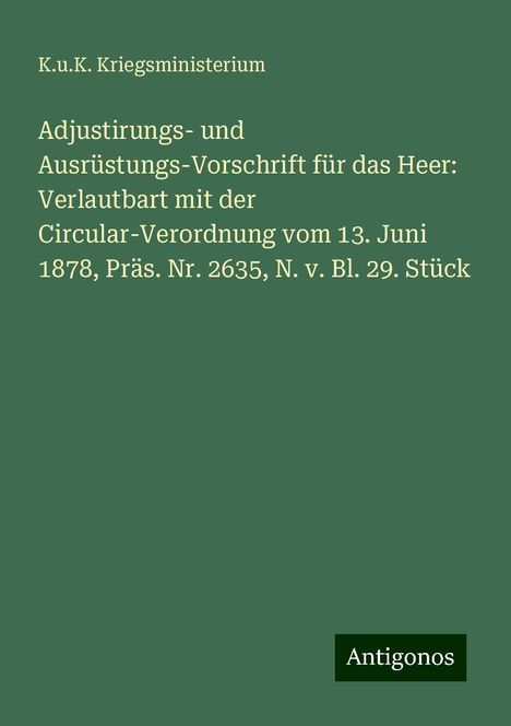 K. U. K. Kriegsministerium: Adjustirungs- und Ausrüstungs-Vorschrift für das Heer: Verlautbart mit der Circular-Verordnung vom 13. Juni 1878, Präs. Nr. 2635, N. v. Bl. 29. Stück, Buch