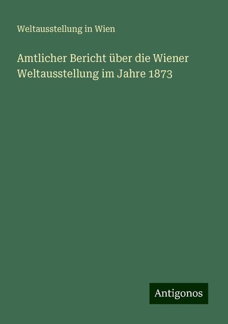 Weltausstellung in Wien: Amtlicher Bericht über die Wiener Weltausstellung im Jahre 1873, Buch