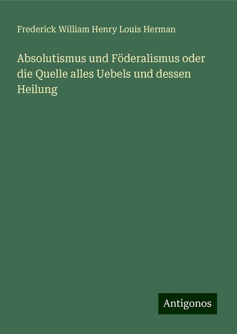 Frederick William Henry Louis Herman: Absolutismus und Föderalismus oder die Quelle alles Uebels und dessen Heilung, Buch