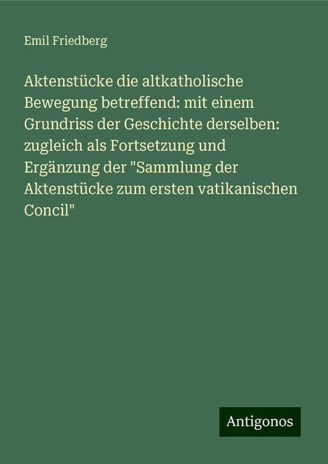 Emil Friedberg: Aktenstücke die altkatholische Bewegung betreffend: mit einem Grundriss der Geschichte derselben: zugleich als Fortsetzung und Ergänzung der "Sammlung der Aktenstücke zum ersten vatikanischen Concil", Buch