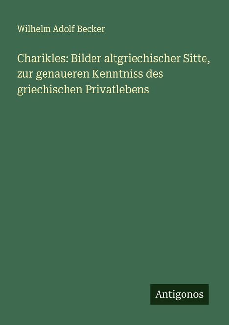 Wilhelm Adolf Becker: Charikles: Bilder altgriechischer Sitte, zur genaueren Kenntniss des griechischen Privatlebens, Buch