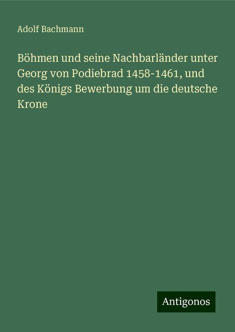 Adolf Bachmann: Böhmen und seine Nachbarländer unter Georg von Podiebrad 1458-1461, und des Königs Bewerbung um die deutsche Krone, Buch