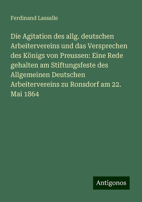 Ferdinand Lassalle: Die Agitation des allg. deutschen Arbeitervereins und das Versprechen des Königs von Preussen: Eine Rede gehalten am Stiftungsfeste des Allgemeinen Deutschen Arbeitervereins zu Ronsdorf am 22. Mai 1864, Buch