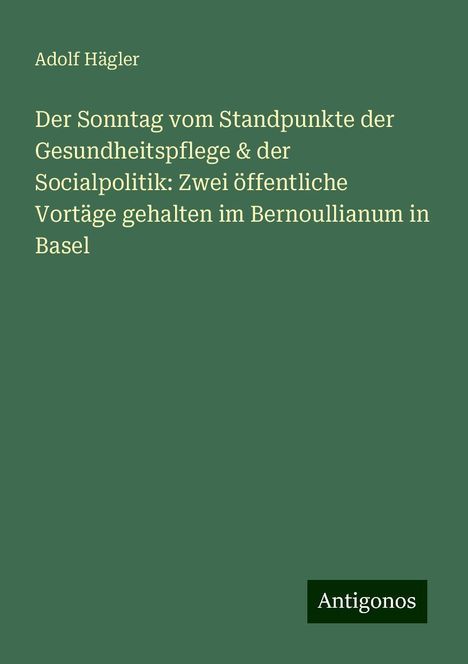 Adolf Hägler: Der Sonntag vom Standpunkte der Gesundheitspflege &amp; der Socialpolitik: Zwei öffentliche Vortäge gehalten im Bernoullianum in Basel, Buch