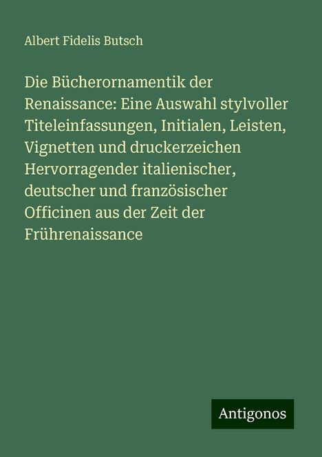 Albert Fidelis Butsch: Die Bücherornamentik der Renaissance: Eine Auswahl stylvoller Titeleinfassungen, Initialen, Leisten, Vignetten und druckerzeichen Hervorragender italienischer, deutscher und französischer Officinen aus der Zeit der Frührenaissance, Buch