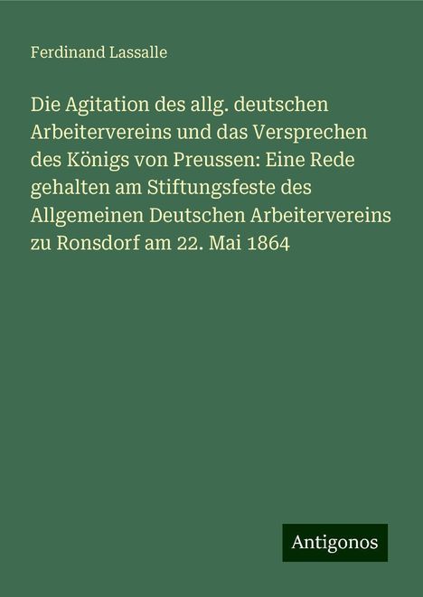 Ferdinand Lassalle: Die Agitation des allg. deutschen Arbeitervereins und das Versprechen des Königs von Preussen: Eine Rede gehalten am Stiftungsfeste des Allgemeinen Deutschen Arbeitervereins zu Ronsdorf am 22. Mai 1864, Buch