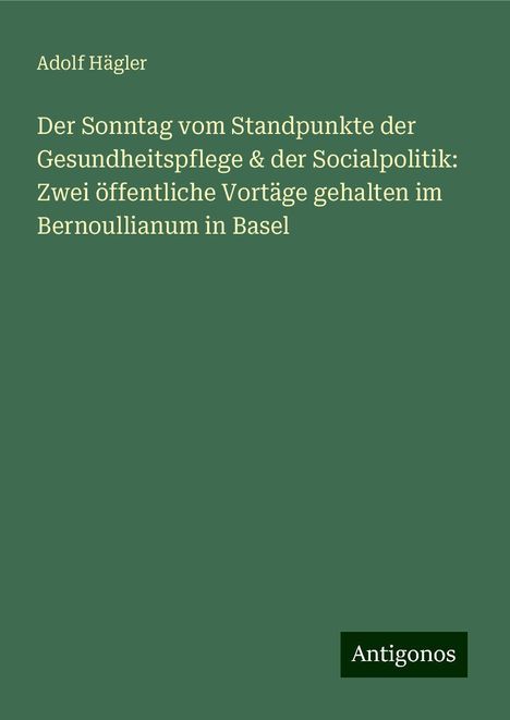 Adolf Hägler: Der Sonntag vom Standpunkte der Gesundheitspflege &amp; der Socialpolitik: Zwei öffentliche Vortäge gehalten im Bernoullianum in Basel, Buch