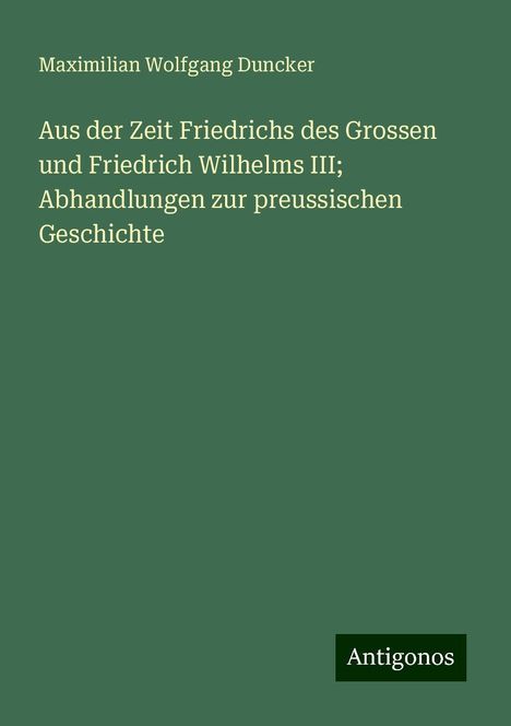 Maximilian Wolfgang Duncker: Aus der Zeit Friedrichs des Grossen und Friedrich Wilhelms III; Abhandlungen zur preussischen Geschichte, Buch