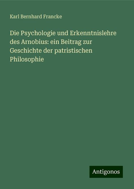 Karl Bernhard Francke: Die Psychologie und Erkenntnislehre des Arnobius: ein Beitrag zur Geschichte der patristischen Philosophie, Buch