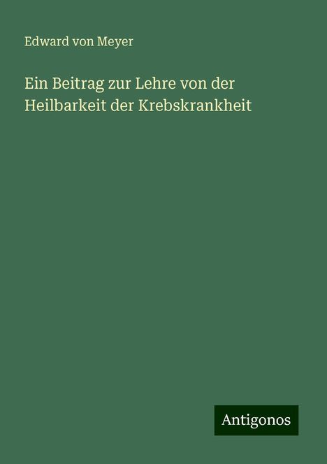 Edward von Meyer: Ein Beitrag zur Lehre von der Heilbarkeit der Krebskrankheit, Buch