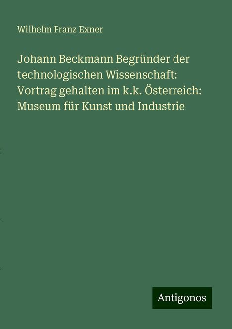 Wilhelm Franz Exner: Johann Beckmann Begründer der technologischen Wissenschaft: Vortrag gehalten im k.k. Österreich: Museum für Kunst und Industrie, Buch