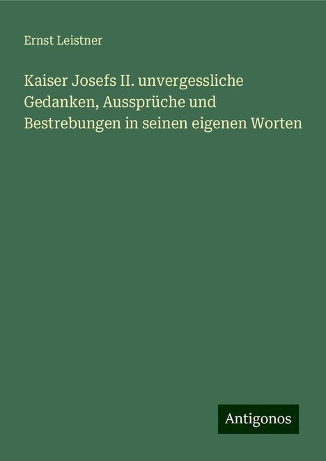 Ernst Leistner: Kaiser Josefs II. unvergessliche Gedanken, Aussprüche und Bestrebungen in seinen eigenen Worten, Buch