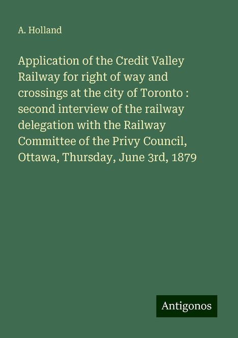 A. Holland: Application of the Credit Valley Railway for right of way and crossings at the city of Toronto : second interview of the railway delegation with the Railway Committee of the Privy Council, Ottawa, Thursday, June 3rd, 1879, Buch