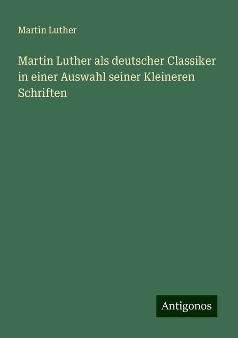 Martin Luther (1483-1546): Martin Luther als deutscher Classiker in einer Auswahl seiner Kleineren Schriften, Buch