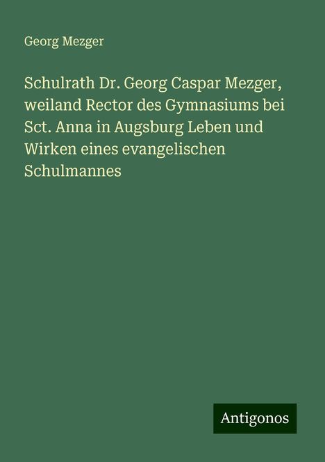 Georg Mezger: Schulrath Dr. Georg Caspar Mezger, weiland Rector des Gymnasiums bei Sct. Anna in Augsburg Leben und Wirken eines evangelischen Schulmannes, Buch