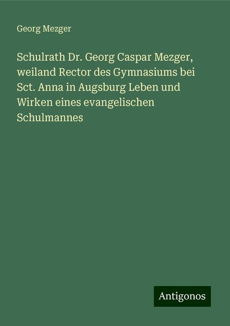 Georg Mezger: Schulrath Dr. Georg Caspar Mezger, weiland Rector des Gymnasiums bei Sct. Anna in Augsburg Leben und Wirken eines evangelischen Schulmannes, Buch