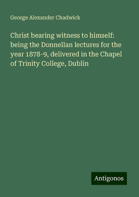 George Alexander Chadwick: Christ bearing witness to himself: being the Donnellan lectures for the year 1878-9, delivered in the Chapel of Trinity College, Dublin, Buch