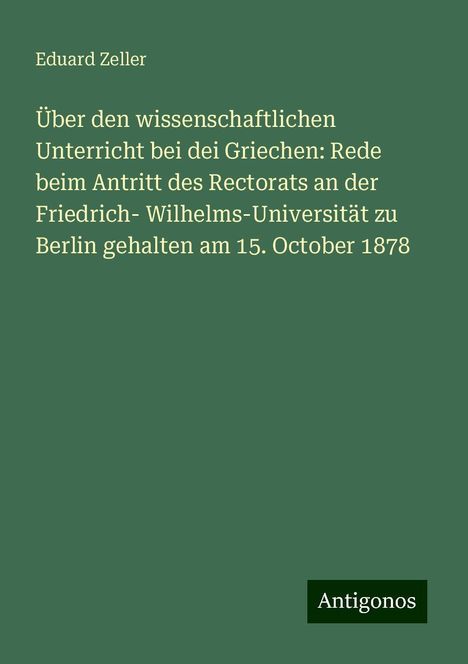 Eduard Zeller: Über den wissenschaftlichen Unterricht bei dei Griechen: Rede beim Antritt des Rectorats an der Friedrich- Wilhelms-Universität zu Berlin gehalten am 15. October 1878, Buch