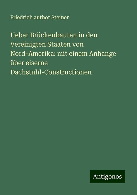 Friedrich author Steiner: Ueber Brückenbauten in den Vereinigten Staaten von Nord-Amerika: mit einem Anhange über eiserne Dachstuhl-Constructionen, Buch