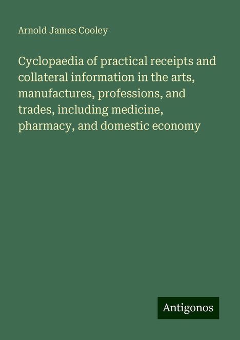 Arnold James Cooley: Cyclopaedia of practical receipts and collateral information in the arts, manufactures, professions, and trades, including medicine, pharmacy, and domestic economy, Buch