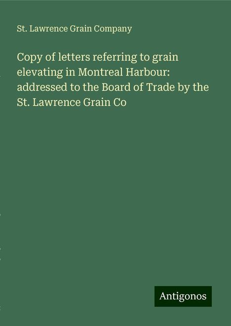 St. Lawrence Grain Company: Copy of letters referring to grain elevating in Montreal Harbour: addressed to the Board of Trade by the St. Lawrence Grain Co, Buch