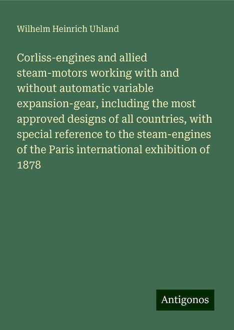 Wilhelm Heinrich Uhland: Corliss-engines and allied steam-motors working with and without automatic variable expansion-gear, including the most approved designs of all countries, with special reference to the steam-engines of the Paris international exhibition of 1878, Buch