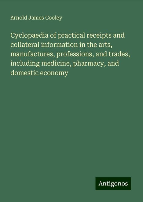 Arnold James Cooley: Cyclopaedia of practical receipts and collateral information in the arts, manufactures, professions, and trades, including medicine, pharmacy, and domestic economy, Buch