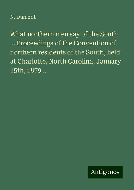 N. Dumont: What northern men say of the South ... Proceedings of the Convention of northern residents of the South, held at Charlotte, North Carolina, January 15th, 1879 .., Buch