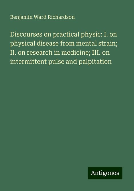 Benjamin Ward Richardson: Discourses on practical physic: I. on physical disease from mental strain; II. on research in medicine; III. on intermittent pulse and palpitation, Buch