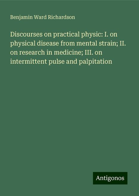 Benjamin Ward Richardson: Discourses on practical physic: I. on physical disease from mental strain; II. on research in medicine; III. on intermittent pulse and palpitation, Buch