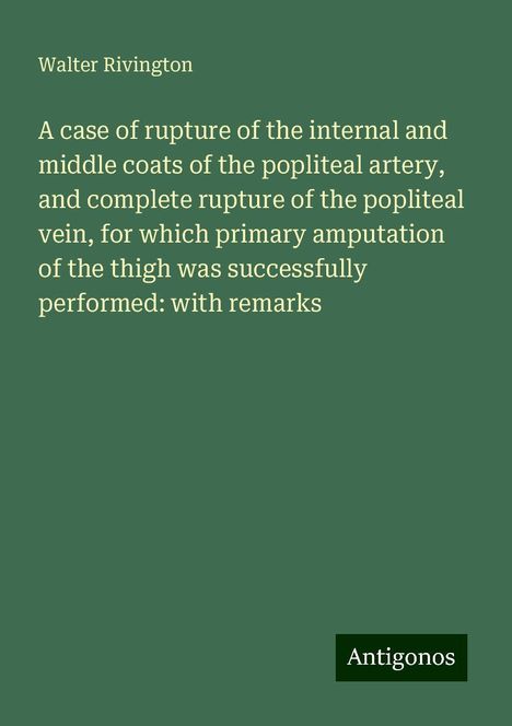 Walter Rivington: A case of rupture of the internal and middle coats of the popliteal artery, and complete rupture of the popliteal vein, for which primary amputation of the thigh was successfully performed: with remarks, Buch