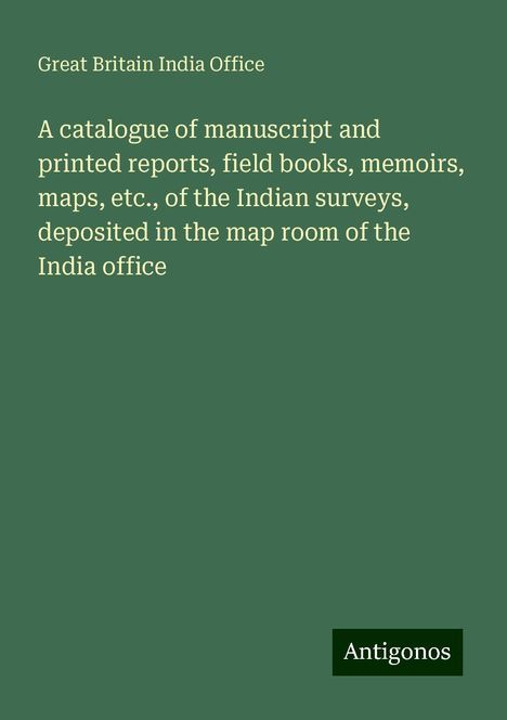 Great Britain India Office: A catalogue of manuscript and printed reports, field books, memoirs, maps, etc., of the Indian surveys, deposited in the map room of the India office, Buch