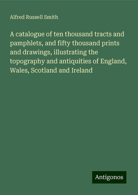 Alfred Russell Smith: A catalogue of ten thousand tracts and pamphlets, and fifty thousand prints and drawings, illustrating the topography and antiquities of England, Wales, Scotland and Ireland, Buch