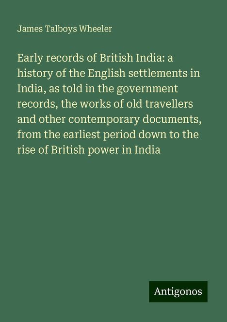 James Talboys Wheeler: Early records of British India: a history of the English settlements in India, as told in the government records, the works of old travellers and other contemporary documents, from the earliest period down to the rise of British power in India, Buch