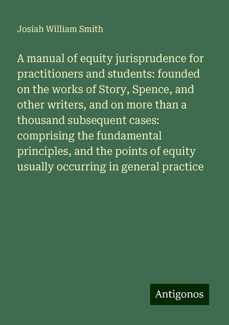 Josiah William Smith: A manual of equity jurisprudence for practitioners and students: founded on the works of Story, Spence, and other writers, and on more than a thousand subsequent cases: comprising the fundamental principles, and the points of equity usually occurring in general practice, Buch