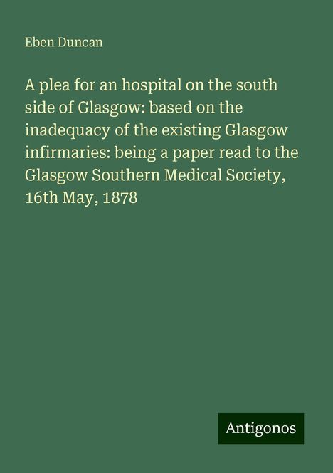 Eben Duncan: A plea for an hospital on the south side of Glasgow: based on the inadequacy of the existing Glasgow infirmaries: being a paper read to the Glasgow Southern Medical Society, 16th May, 1878, Buch