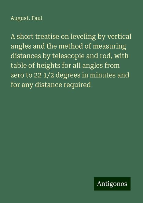 August. Faul: A short treatise on leveling by vertical angles and the method of measuring distances by telescopie and rod, with table of heights for all angles from zero to 22 1/2 degrees in minutes and for any distance required, Buch