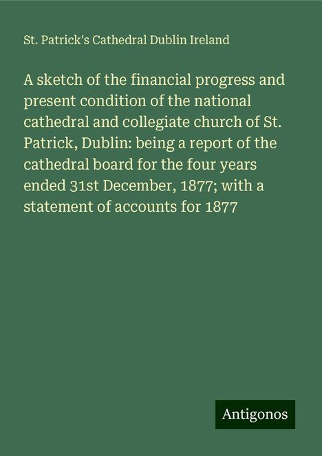 St. Patrick's Cathedral Dublin Ireland: A sketch of the financial progress and present condition of the national cathedral and collegiate church of St. Patrick, Dublin: being a report of the cathedral board for the four years ended 31st December, 1877; with a statement of accounts for 1877, Buch