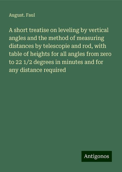 August. Faul: A short treatise on leveling by vertical angles and the method of measuring distances by telescopie and rod, with table of heights for all angles from zero to 22 1/2 degrees in minutes and for any distance required, Buch