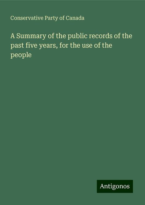 Conservative Party Of Canada: A Summary of the public records of the past five years, for the use of the people, Buch