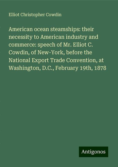 Elliot Christopher Cowdin: American ocean steamships: their necessity to American industry and commerce: speech of Mr. Elliot C. Cowdin, of New-York, before the National Export Trade Convention, at Washington, D.C., February 19th, 1878, Buch